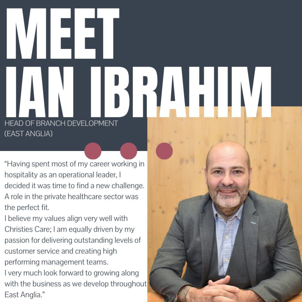 Meet Ian Ibrahim our Head of Branch Development East Anglia. "Having spent more of my career working in hospitality as an operational leader, I decided it was time to find a new challenge. A role in the private healthcare sector was the perfect fit. I believe my values align very well with Christies Care; I am equally driven by my passion for delivering outstanding levels of customer service and creating high performing management teams. I very much look forward to growing along with the business as we develop throughout East Anglia."